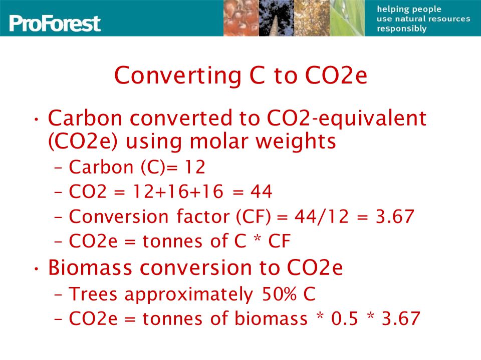 Converting C to CO2e Carbon converted to CO2-equivalent (CO2e) using molar weights –Carbon (C)= 12 –CO2 = = 44 –Conversion factor (CF) = 44/12 = 3.67 –CO2e = tonnes of C * CF Biomass conversion to CO2e –Trees approximately 50% C –CO2e = tonnes of biomass * 0.5 * 3.67