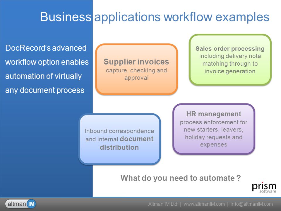 Altman IM Ltd |   | Business applications workflow examples Supplier invoices capture, checking and approval Sales order processing including delivery note matching through to invoice generation Sales order processing including delivery note matching through to invoice generation Inbound correspondence and internal document distribution HR management process enforcement for new starters, leavers, holiday requests and expenses What do you need to automate .