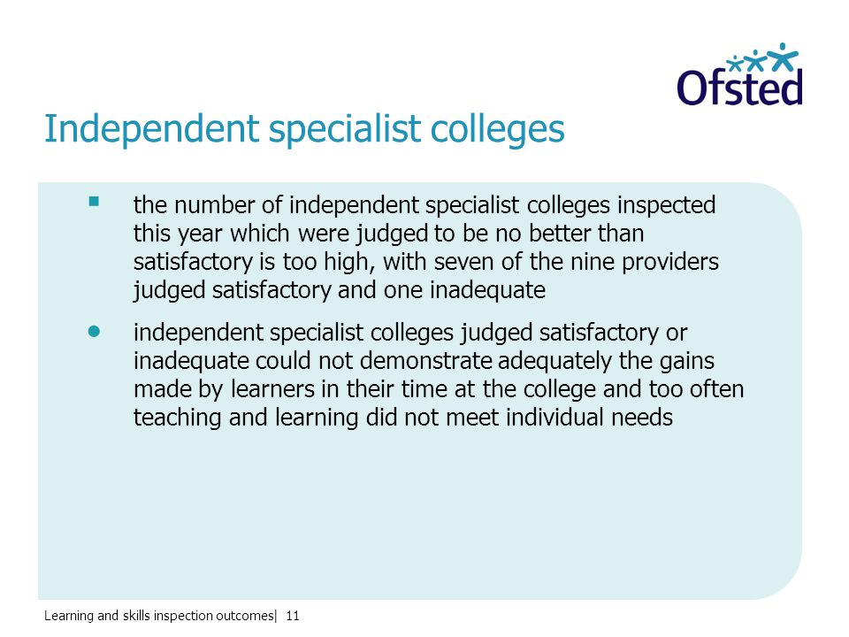 Learning and skills inspection outcomes| 11 Independent specialist colleges  the number of independent specialist colleges inspected this year which were judged to be no better than satisfactory is too high, with seven of the nine providers judged satisfactory and one inadequate  independent specialist colleges judged satisfactory or inadequate could not demonstrate adequately the gains made by learners in their time at the college and too often teaching and learning did not meet individual needs