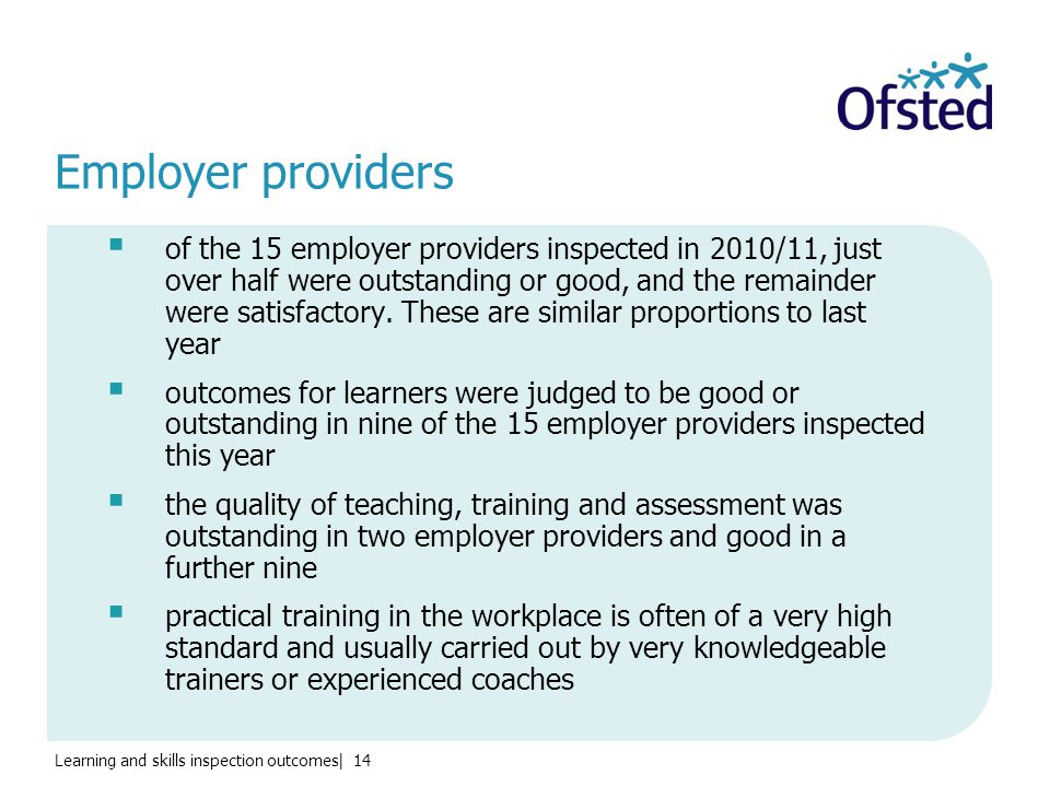 Learning and skills inspection outcomes| 14 Employer providers  of the 15 employer providers inspected in 2010/11, just over half were outstanding or good, and the remainder were satisfactory.
