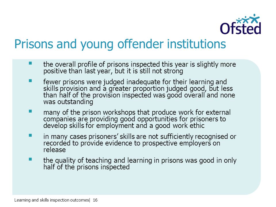 Learning and skills inspection outcomes| 16 Prisons and young offender institutions  the overall profile of prisons inspected this year is slightly more positive than last year, but it is still not strong  fewer prisons were judged inadequate for their learning and skills provision and a greater proportion judged good, but less than half of the provision inspected was good overall and none was outstanding  many of the prison workshops that produce work for external companies are providing good opportunities for prisoners to develop skills for employment and a good work ethic  in many cases prisoners’ skills are not sufficiently recognised or recorded to provide evidence to prospective employers on release  the quality of teaching and learning in prisons was good in only half of the prisons inspected