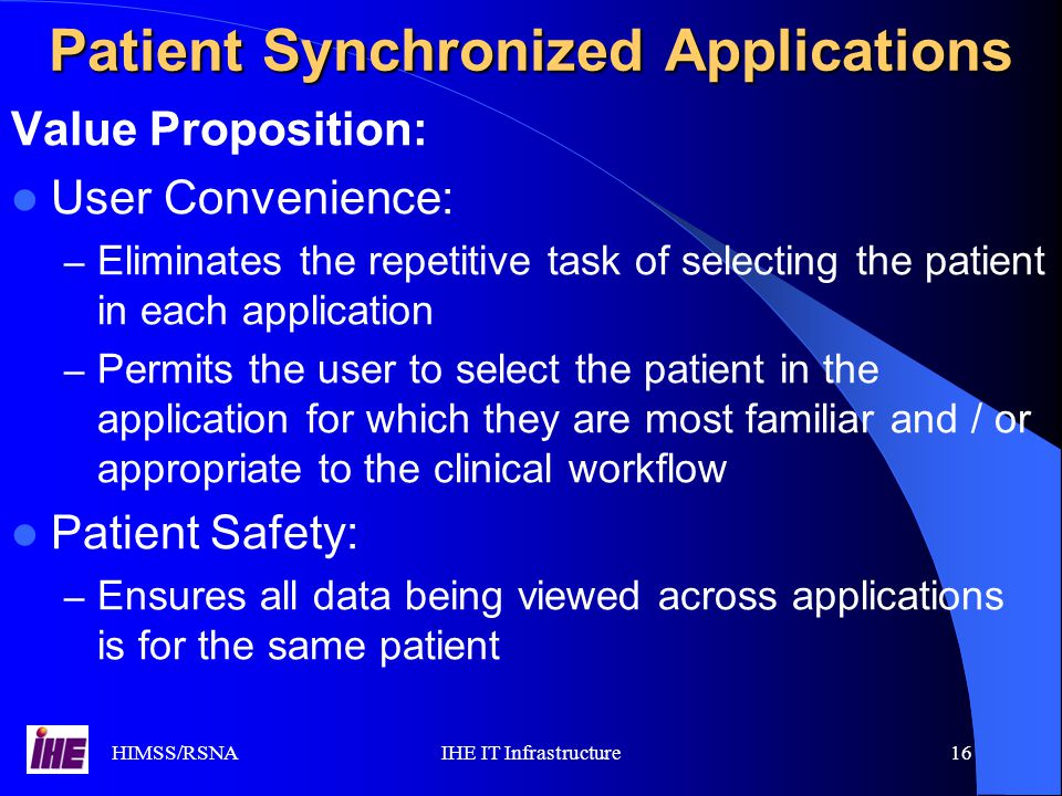 HIMSS/RSNAIHE IT Infrastructure16 Value Proposition: User Convenience: – Eliminates the repetitive task of selecting the patient in each application – Permits the user to select the patient in the application for which they are most familiar and / or appropriate to the clinical workflow Patient Safety: – Ensures all data being viewed across applications is for the same patient Patient Synchronized Applications