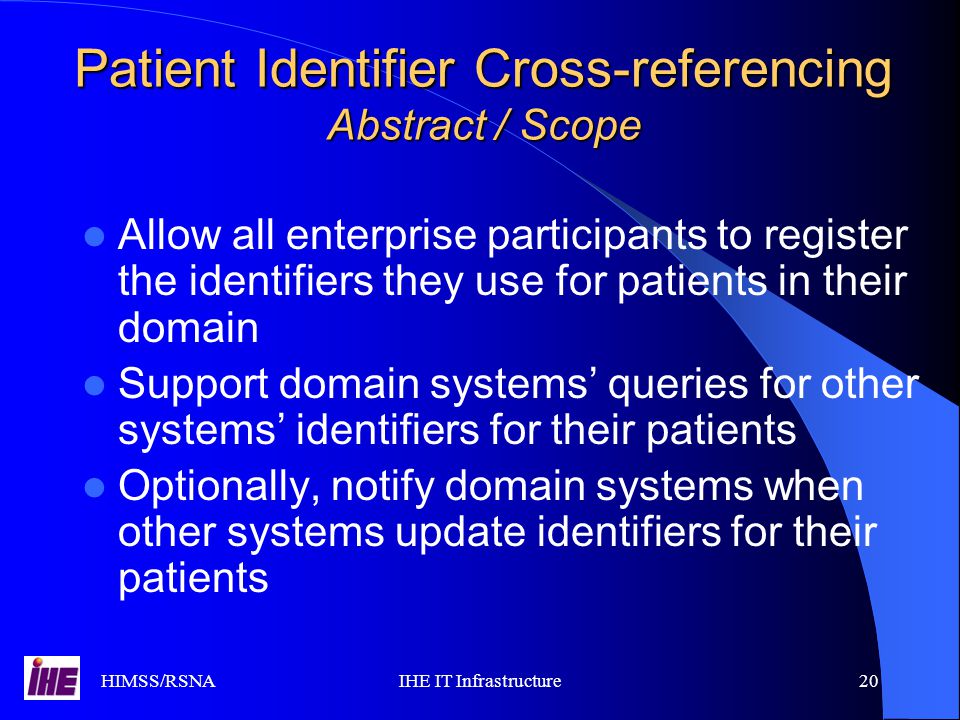 HIMSS/RSNAIHE IT Infrastructure20 Patient Identifier Cross-referencing Abstract / Scope Allow all enterprise participants to register the identifiers they use for patients in their domain Support domain systems’ queries for other systems’ identifiers for their patients Optionally, notify domain systems when other systems update identifiers for their patients