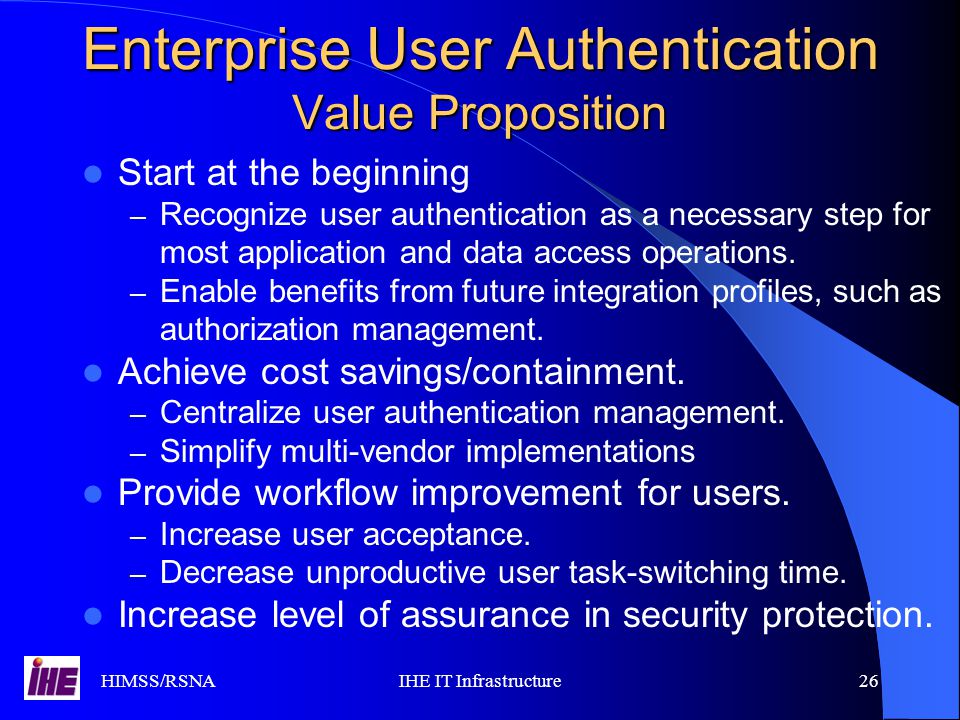 HIMSS/RSNAIHE IT Infrastructure26 Enterprise User Authentication Value Proposition Start at the beginning – Recognize user authentication as a necessary step for most application and data access operations.