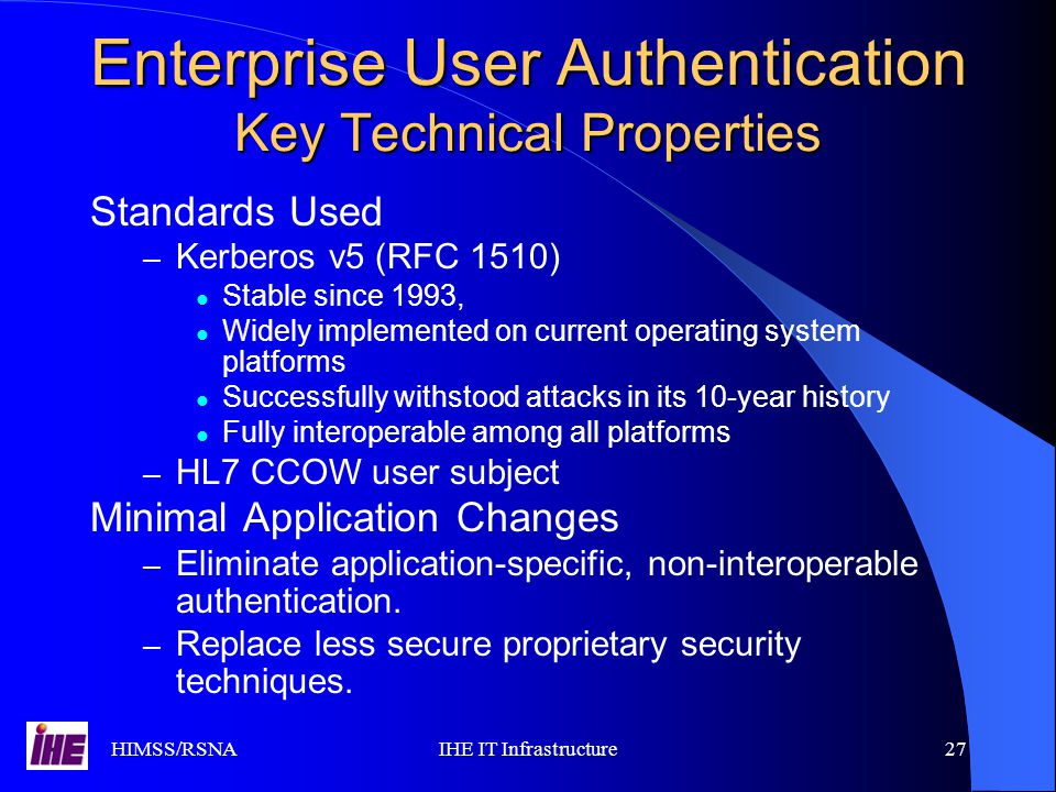 HIMSS/RSNAIHE IT Infrastructure27 Enterprise User Authentication Key Technical Properties Standards Used – Kerberos v5 (RFC 1510) Stable since 1993, Widely implemented on current operating system platforms Successfully withstood attacks in its 10-year history Fully interoperable among all platforms – HL7 CCOW user subject Minimal Application Changes – Eliminate application-specific, non-interoperable authentication.