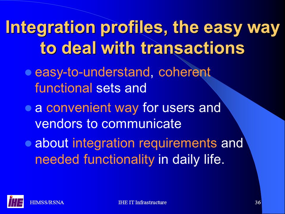 HIMSS/RSNAIHE IT Infrastructure36 Integration profiles, the easy way to deal with transactions easy-to-understand, coherent functional sets and a convenient way for users and vendors to communicate about integration requirements and needed functionality in daily life.