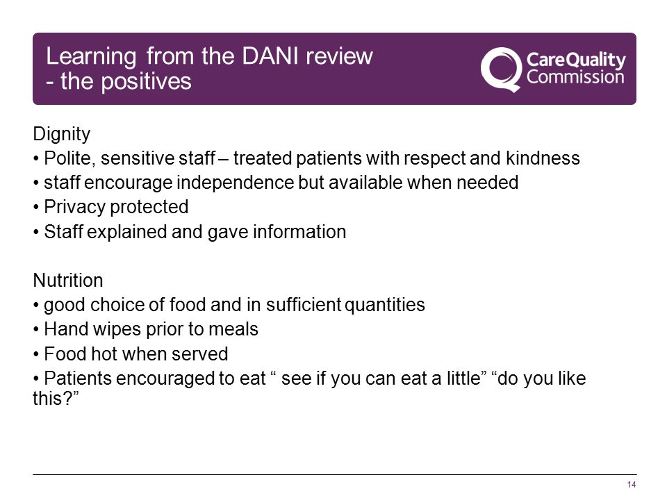14 Learning from the DANI review - the positives Dignity Polite, sensitive staff – treated patients with respect and kindness staff encourage independence but available when needed Privacy protected Staff explained and gave information Nutrition good choice of food and in sufficient quantities Hand wipes prior to meals Food hot when served Patients encouraged to eat see if you can eat a little do you like this