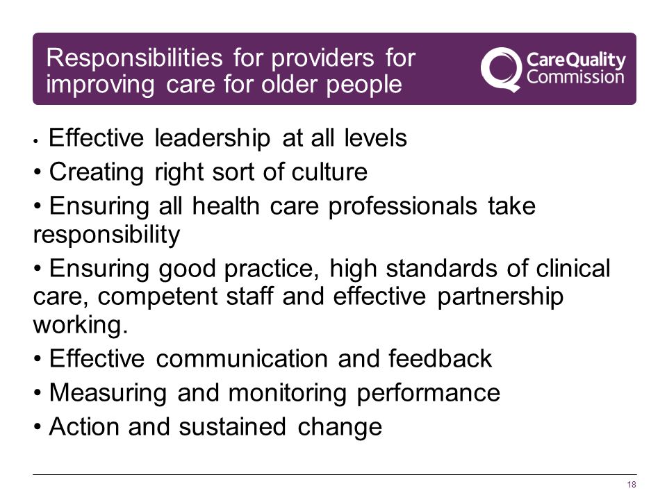 18 Responsibilities for providers for improving care for older people Effective leadership at all levels Creating right sort of culture Ensuring all health care professionals take responsibility Ensuring good practice, high standards of clinical care, competent staff and effective partnership working.