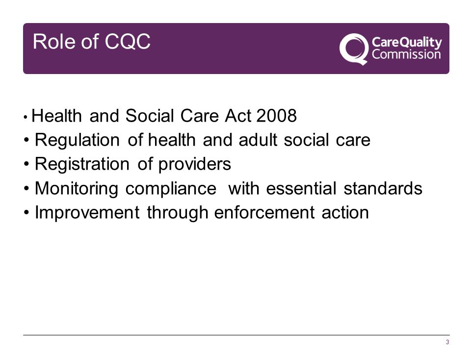 3 Role of CQC Health and Social Care Act 2008 Regulation of health and adult social care Registration of providers Monitoring compliance with essential standards Improvement through enforcement action
