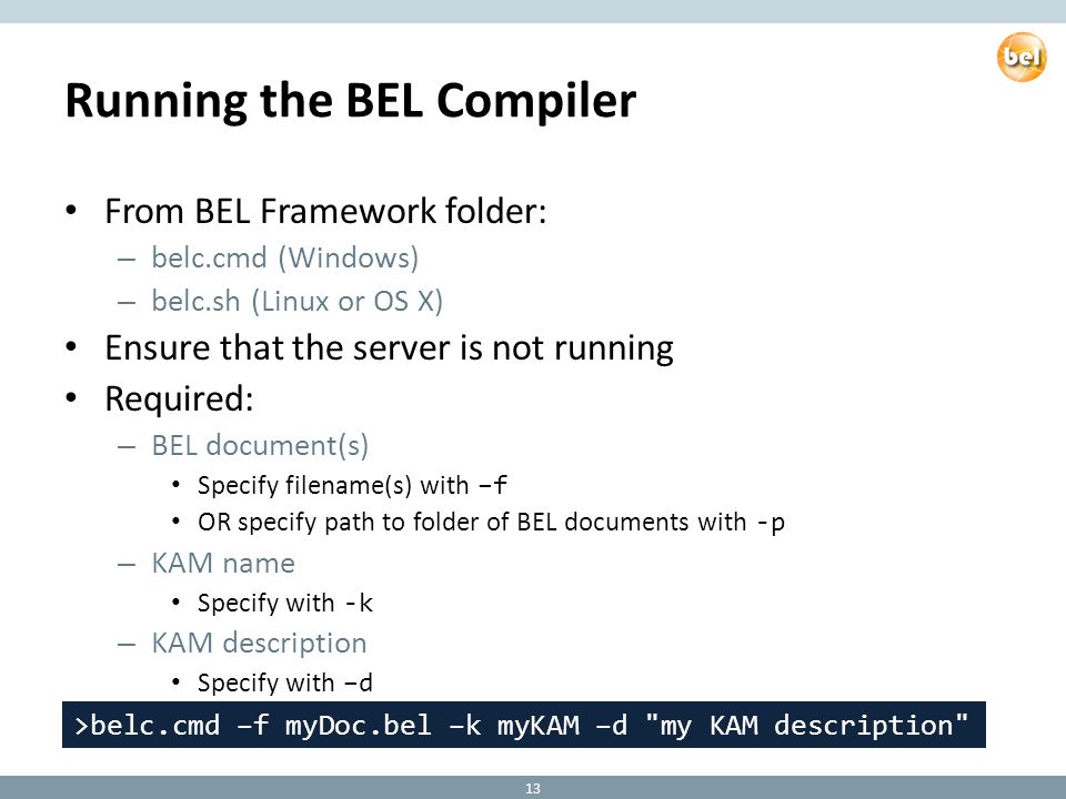 Running the BEL Compiler From BEL Framework folder: – belc.cmd (Windows) – belc.sh (Linux or OS X) Ensure that the server is not running Required: – BEL document(s) Specify filename(s) with –f OR specify path to folder of BEL documents with -p – KAM name Specify with -k – KAM description Specify with –d 13 >belc.cmd –f myDoc.bel –k myKAM –d my KAM description