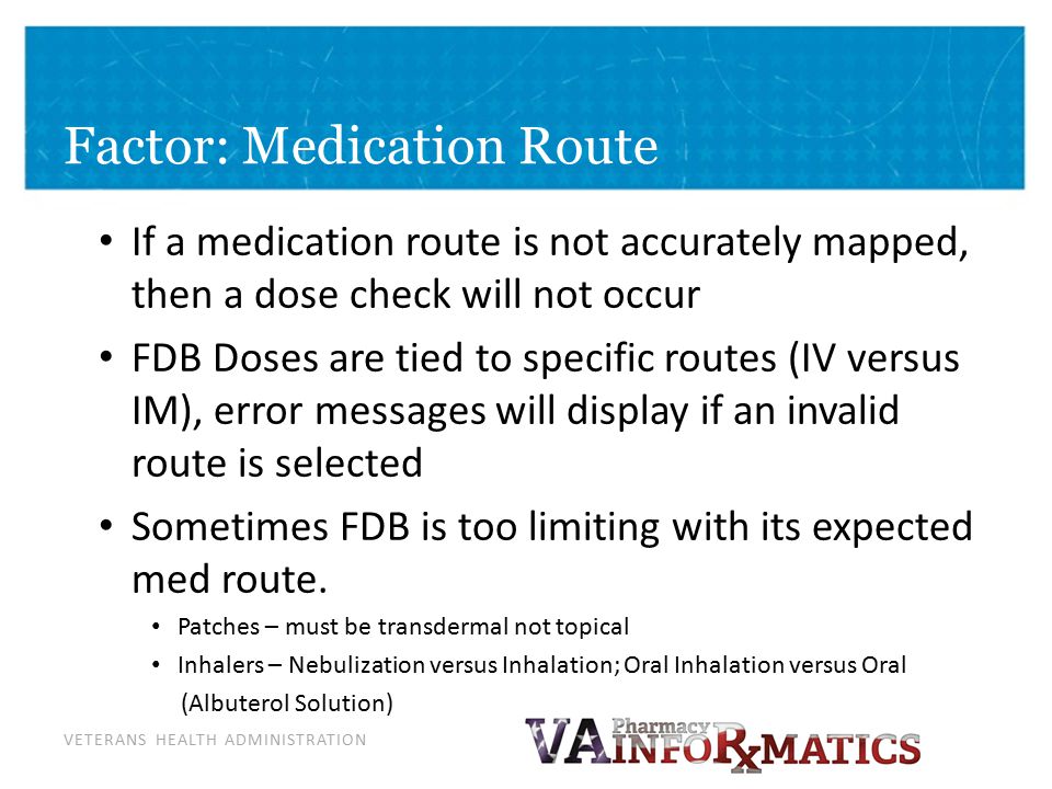 VETERANS HEALTH ADMINISTRATION Factor: Medication Route If a medication route is not accurately mapped, then a dose check will not occur FDB Doses are tied to specific routes (IV versus IM), error messages will display if an invalid route is selected Sometimes FDB is too limiting with its expected med route.