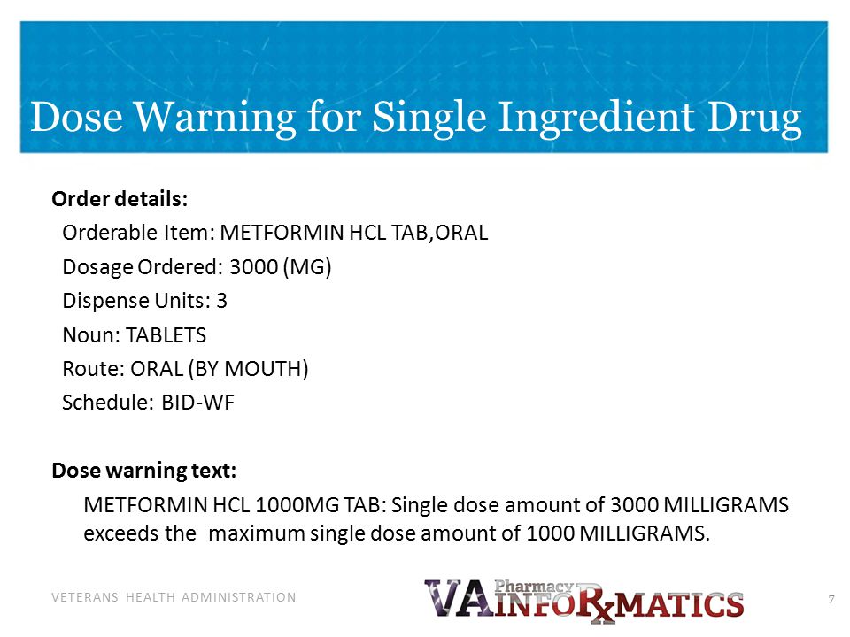 VETERANS HEALTH ADMINISTRATION Dose Warning for Single Ingredient Drug Order details: Orderable Item: METFORMIN HCL TAB,ORAL Dosage Ordered: 3000 (MG) Dispense Units: 3 Noun: TABLETS Route: ORAL (BY MOUTH) Schedule: BID-WF Dose warning text: METFORMIN HCL 1000MG TAB: Single dose amount of 3000 MILLIGRAMS exceeds the maximum single dose amount of 1000 MILLIGRAMS.