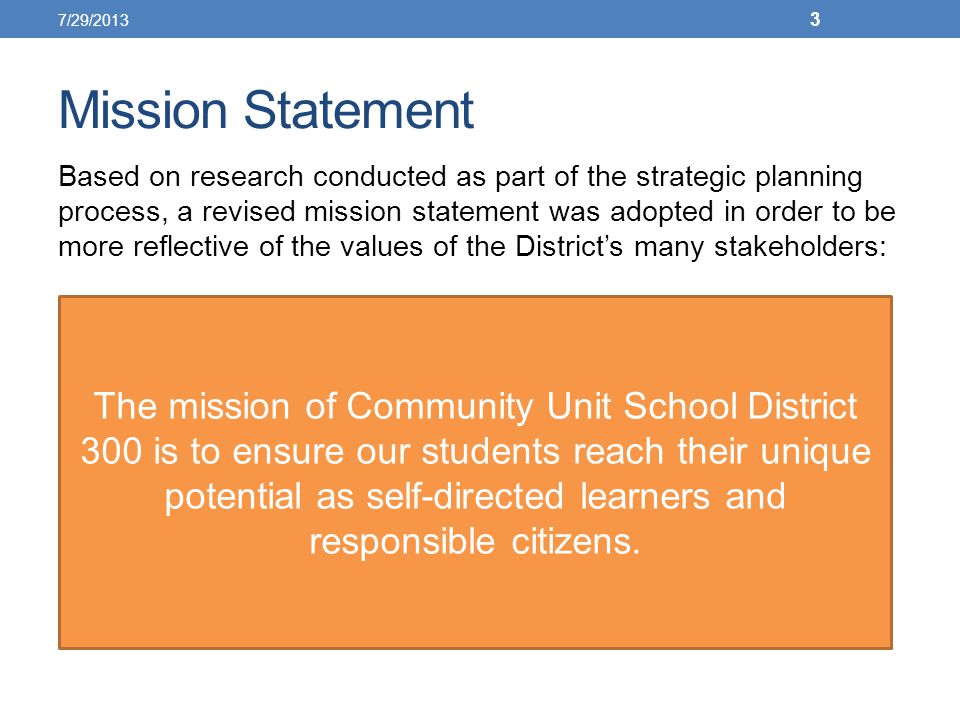 Mission Statement Based on research conducted as part of the strategic planning process, a revised mission statement was adopted in order to be more reflective of the values of the District’s many stakeholders: The mission of Community Unit School District 300 is to ensure our students reach their unique potential as self-directed learners and responsible citizens.