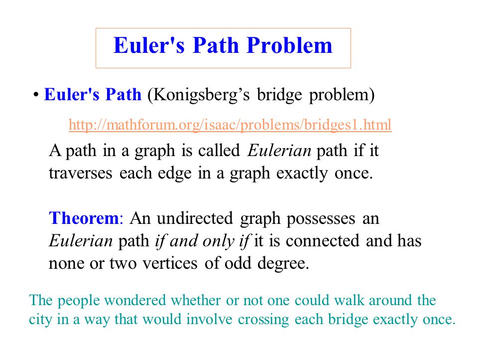 Euler s Path Problem Euler s Path (Konigsberg’s bridge problem) Theorem: An undirected graph possesses an Eulerian path if and only if it is connected and has none or two vertices of odd degree.