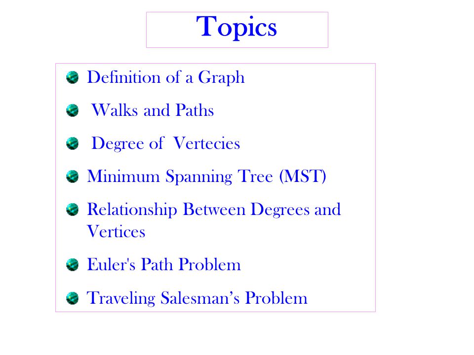 Topics Definition of a Graph Walks and Paths Degree of Vertecies Minimum Spanning Tree (MST) Relationship Between Degrees and Vertices Euler s Path Problem Traveling Salesman’s Problem