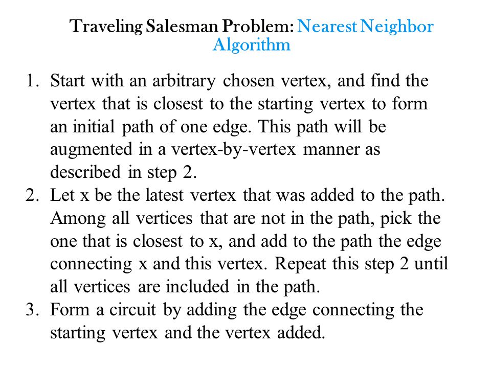 Traveling Salesman Problem: Nearest Neighbor Algorithm 1.Start with an arbitrary chosen vertex, and find the vertex that is closest to the starting vertex to form an initial path of one edge.