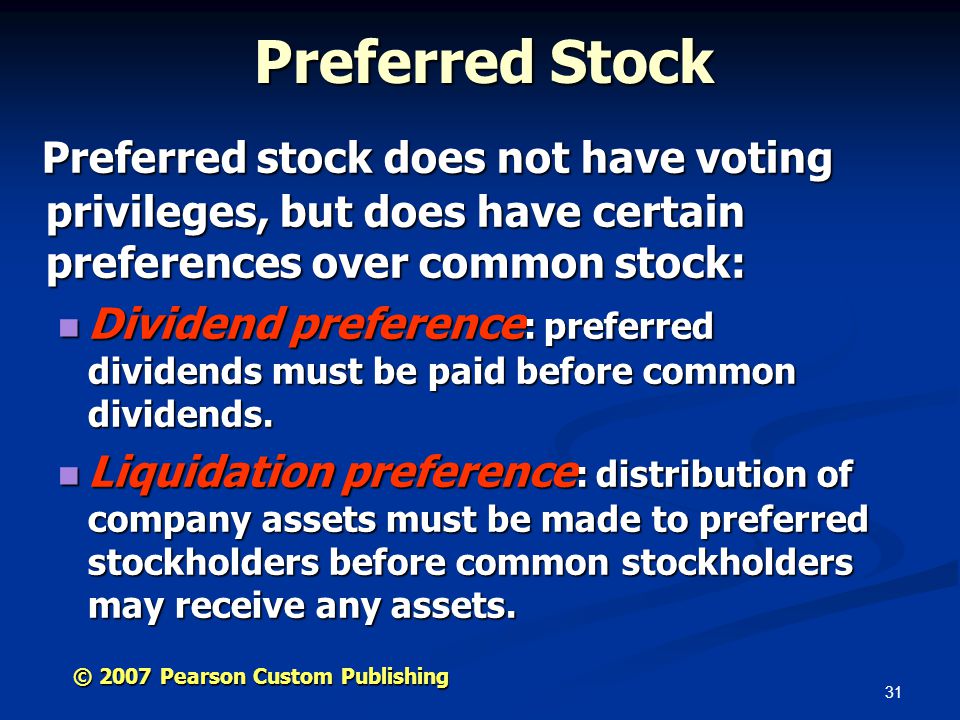 31 © 2007 Pearson Custom Publishing Preferred Stock Preferred stock does not have voting privileges, but does have certain preferences over common stock: Preferred stock does not have voting privileges, but does have certain preferences over common stock: Dividend preference : preferred dividends must be paid before common dividends.