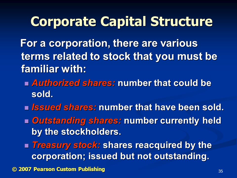 35 © 2007 Pearson Custom Publishing Corporate Capital Structure For a corporation, there are various terms related to stock that you must be familiar with: For a corporation, there are various terms related to stock that you must be familiar with: Authorized shares: number that could be sold.