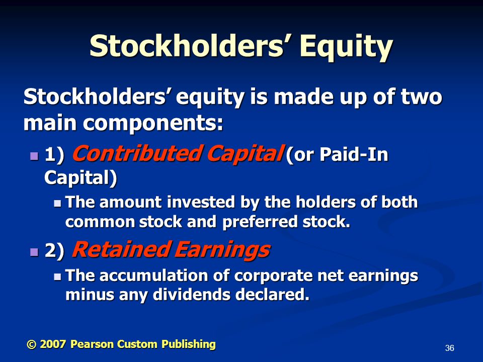 36 © 2007 Pearson Custom Publishing Stockholders’ Equity Stockholders’ equity is made up of two main components: Stockholders’ equity is made up of two main components: 1) Contributed Capital (or Paid-In Capital) 1) Contributed Capital (or Paid-In Capital) The amount invested by the holders of both common stock and preferred stock.