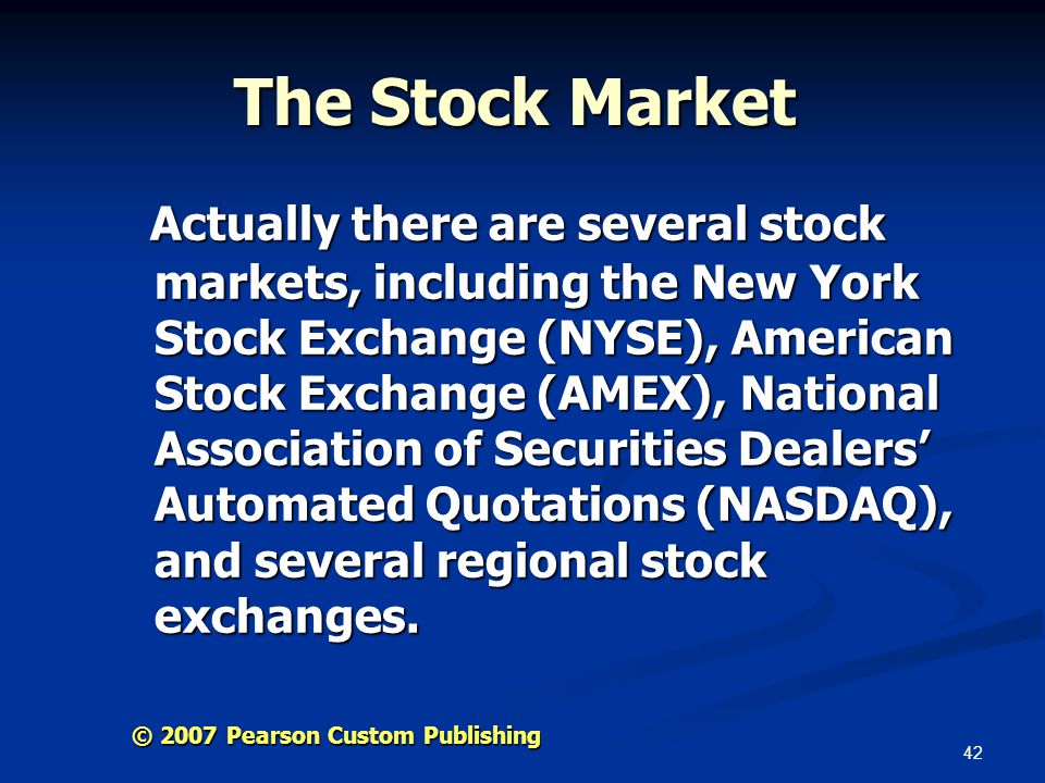 42 © 2007 Pearson Custom Publishing The Stock Market Actually there are several stock markets, including the New York Stock Exchange (NYSE), American Stock Exchange (AMEX), National Association of Securities Dealers’ Automated Quotations (NASDAQ), and several regional stock exchanges.