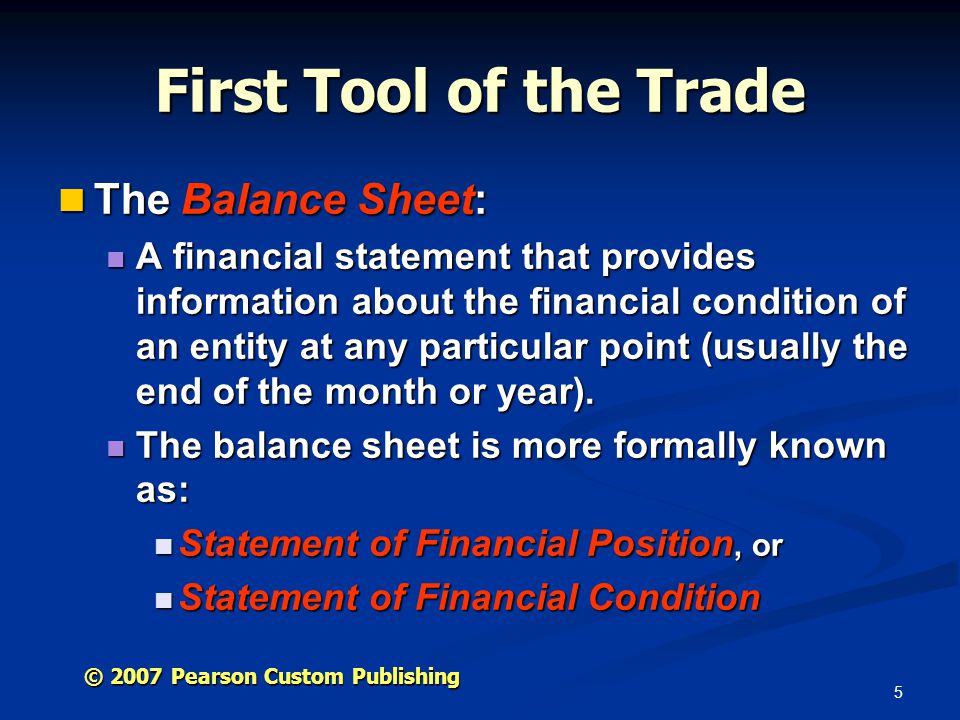5 © 2007 Pearson Custom Publishing First Tool of the Trade The Balance Sheet: The Balance Sheet: A financial statement that provides information about the financial condition of an entity at any particular point (usually the end of the month or year).