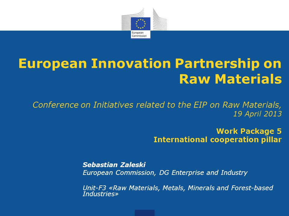 European Innovation Partnership on Raw Materials Conference on Initiatives related to the EIP on Raw Materials, 19 April 2013 Work Package 5 International cooperation pillar Sebastian Zaleski European Commission, DG Enterprise and Industry Unit-F3 «Raw Materials, Metals, Minerals and Forest-based Industries»