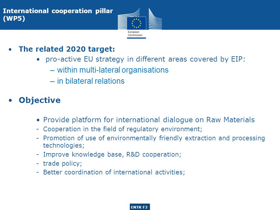 ENTR G3 ENTR F3 International cooperation pillar (WP5) The related 2020 target: pro-active EU strategy in different areas covered by EIP: –within multi-lateral organisations –in bilateral relations Objective Provide platform for international dialogue on Raw Materials -Cooperation in the field of regulatory environment; -Promotion of use of environmentally friendly extraction and processing technologies; -Improve knowledge base, R&D cooperation; -trade policy; -Better coordination of international activities;