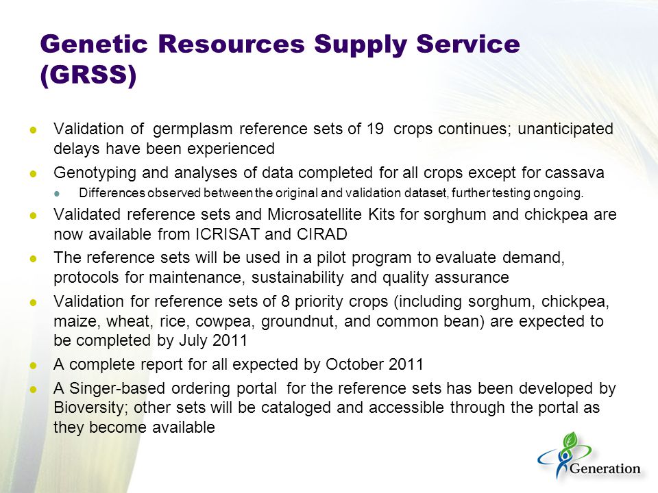 Genetic Resources Supply Service (GRSS) Validation of germplasm reference sets of 19 crops continues; unanticipated delays have been experienced Genotyping and analyses of data completed for all crops except for cassava Differences observed between the original and validation dataset, further testing ongoing.