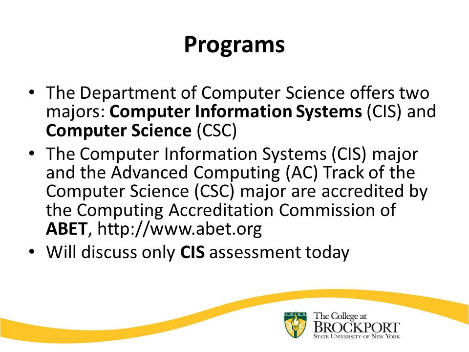 Programs The Department of Computer Science offers two majors: Computer Information Systems (CIS) and Computer Science (CSC) The Computer Information Systems (CIS) major and the Advanced Computing (AC) Track of the Computer Science (CSC) major are accredited by the Computing Accreditation Commission of ABET,   Will discuss only CIS assessment today