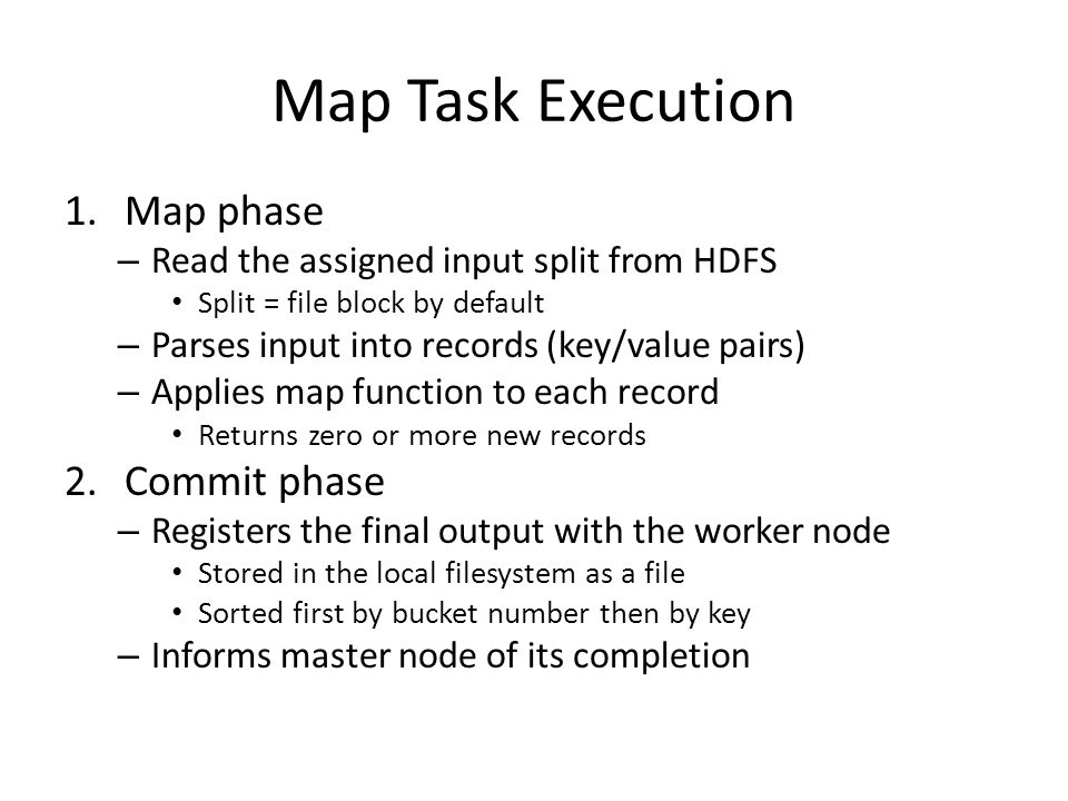 Map Task Execution 1.Map phase – Read the assigned input split from HDFS Split = file block by default – Parses input into records (key/value pairs) – Applies map function to each record Returns zero or more new records 2.Commit phase – Registers the final output with the worker node Stored in the local filesystem as a file Sorted first by bucket number then by key – Informs master node of its completion