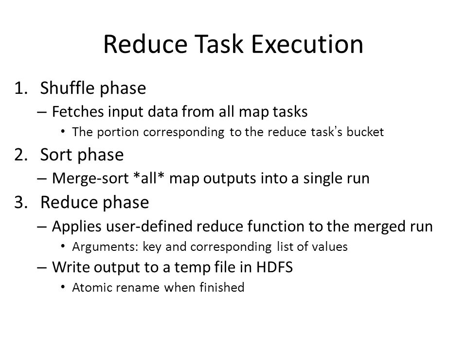 Reduce Task Execution 1.Shuffle phase – Fetches input data from all map tasks The portion corresponding to the reduce task’s bucket 2.Sort phase – Merge-sort *all* map outputs into a single run 3.Reduce phase – Applies user-defined reduce function to the merged run Arguments: key and corresponding list of values – Write output to a temp file in HDFS Atomic rename when finished