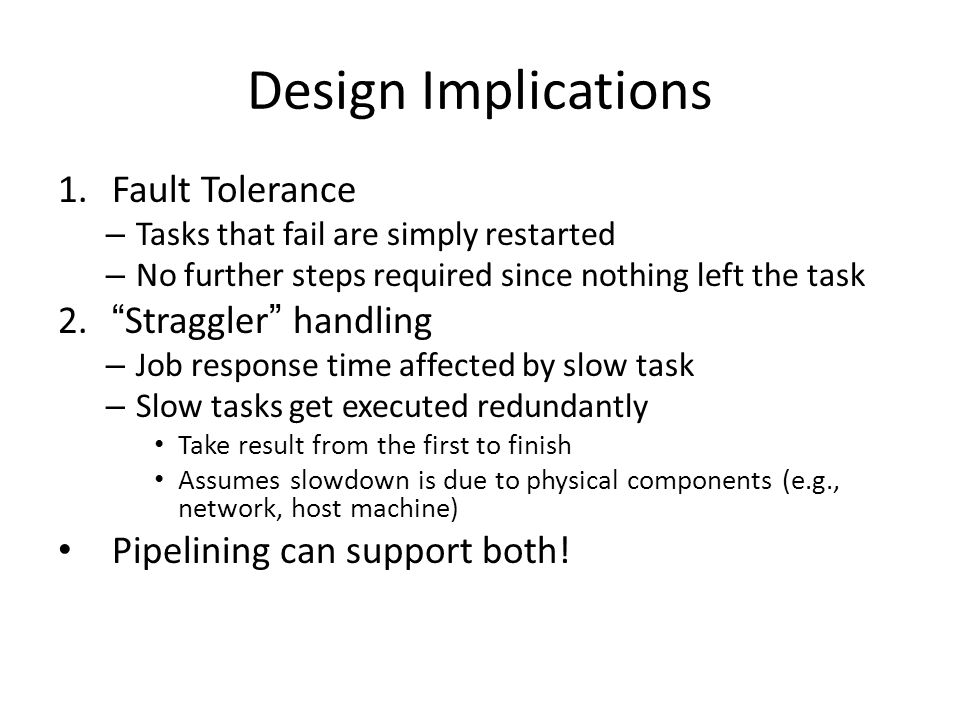 Design Implications 1.Fault Tolerance – Tasks that fail are simply restarted – No further steps required since nothing left the task 2. Straggler handling – Job response time affected by slow task – Slow tasks get executed redundantly Take result from the first to finish Assumes slowdown is due to physical components (e.g., network, host machine) Pipelining can support both!