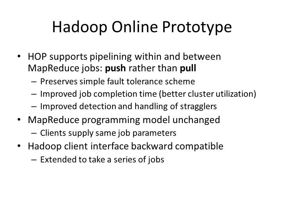 Hadoop Online Prototype HOP supports pipelining within and between MapReduce jobs: push rather than pull – Preserves simple fault tolerance scheme – Improved job completion time (better cluster utilization) – Improved detection and handling of stragglers MapReduce programming model unchanged – Clients supply same job parameters Hadoop client interface backward compatible – Extended to take a series of jobs