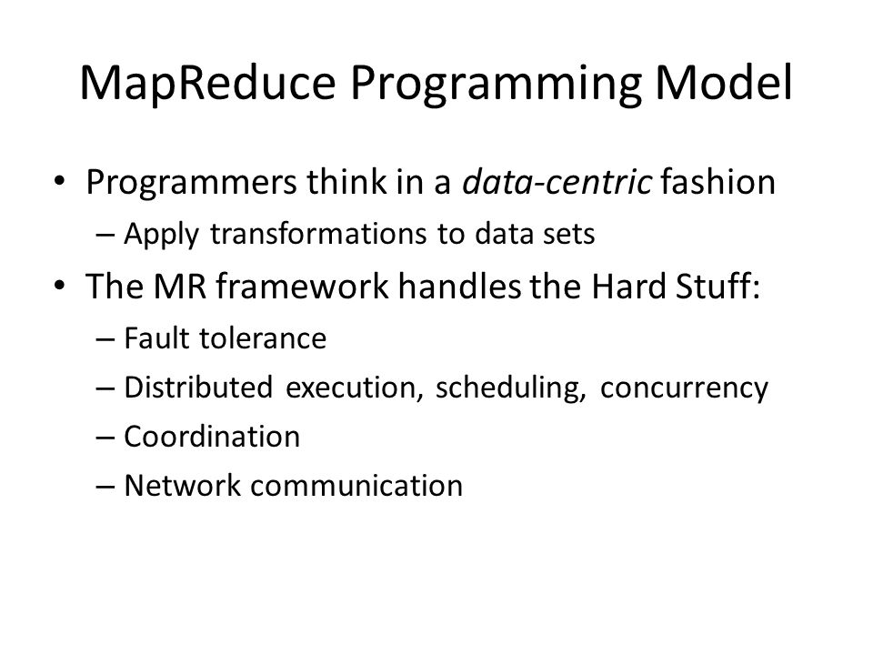 MapReduce Programming Model Programmers think in a data-centric fashion – Apply transformations to data sets The MR framework handles the Hard Stuff: – Fault tolerance – Distributed execution, scheduling, concurrency – Coordination – Network communication