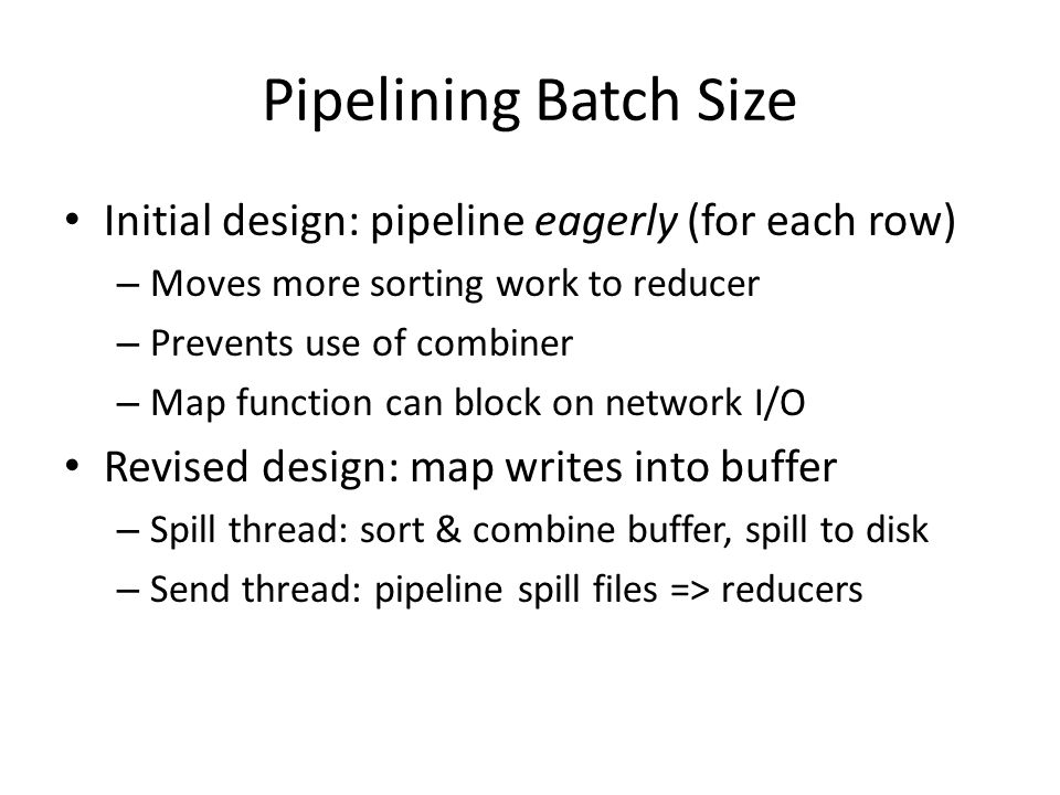 Pipelining Batch Size Initial design: pipeline eagerly (for each row) – Moves more sorting work to reducer – Prevents use of combiner – Map function can block on network I/O Revised design: map writes into buffer – Spill thread: sort & combine buffer, spill to disk – Send thread: pipeline spill files => reducers