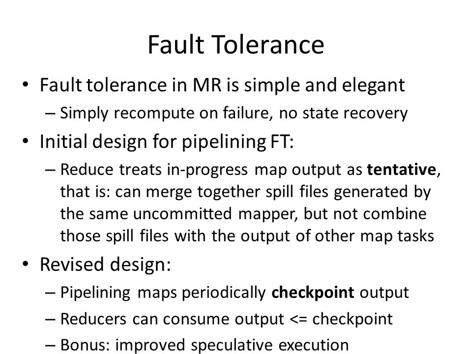 Fault Tolerance Fault tolerance in MR is simple and elegant – Simply recompute on failure, no state recovery Initial design for pipelining FT: – Reduce treats in-progress map output as tentative, that is: can merge together spill files generated by the same uncommitted mapper, but not combine those spill files with the output of other map tasks Revised design: – Pipelining maps periodically checkpoint output – Reducers can consume output <= checkpoint – Bonus: improved speculative execution