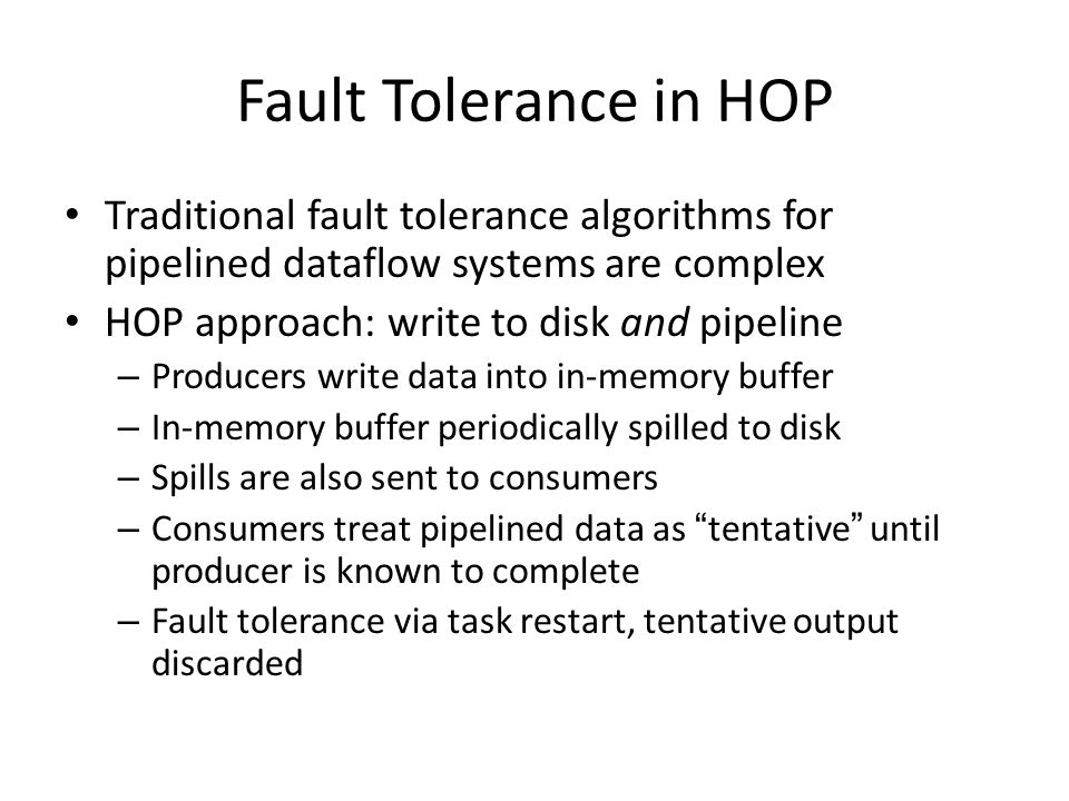 Fault Tolerance in HOP Traditional fault tolerance algorithms for pipelined dataflow systems are complex HOP approach: write to disk and pipeline – Producers write data into in-memory buffer – In-memory buffer periodically spilled to disk – Spills are also sent to consumers – Consumers treat pipelined data as tentative until producer is known to complete – Fault tolerance via task restart, tentative output discarded