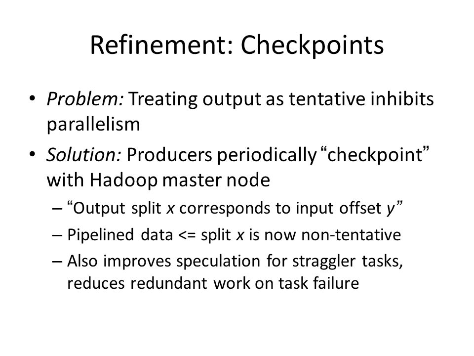 Refinement: Checkpoints Problem: Treating output as tentative inhibits parallelism Solution: Producers periodically checkpoint with Hadoop master node – Output split x corresponds to input offset y – Pipelined data <= split x is now non-tentative – Also improves speculation for straggler tasks, reduces redundant work on task failure