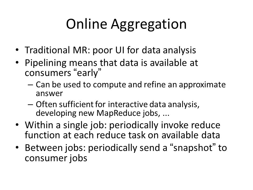Online Aggregation Traditional MR: poor UI for data analysis Pipelining means that data is available at consumers early – Can be used to compute and refine an approximate answer – Often sufficient for interactive data analysis, developing new MapReduce jobs,...