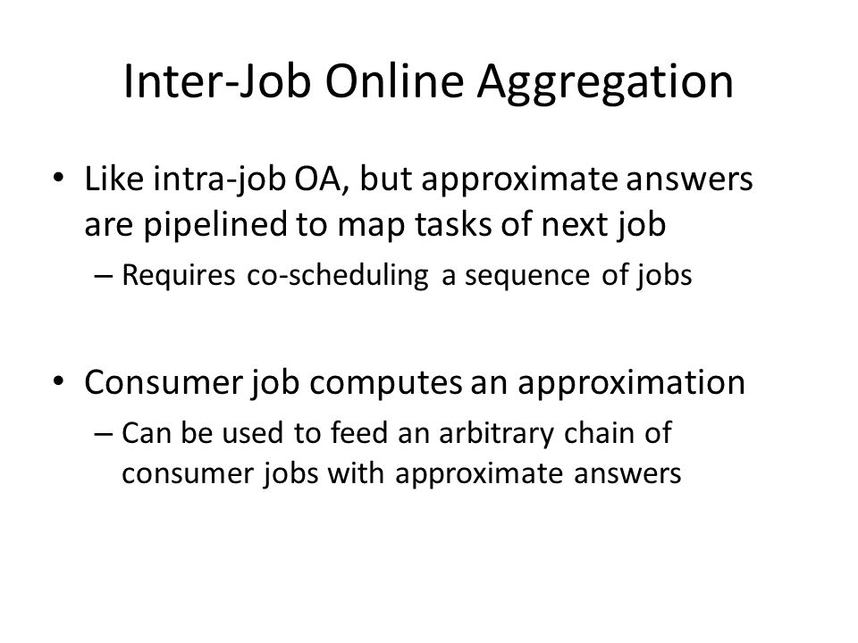 Inter-Job Online Aggregation Like intra-job OA, but approximate answers are pipelined to map tasks of next job – Requires co-scheduling a sequence of jobs Consumer job computes an approximation – Can be used to feed an arbitrary chain of consumer jobs with approximate answers