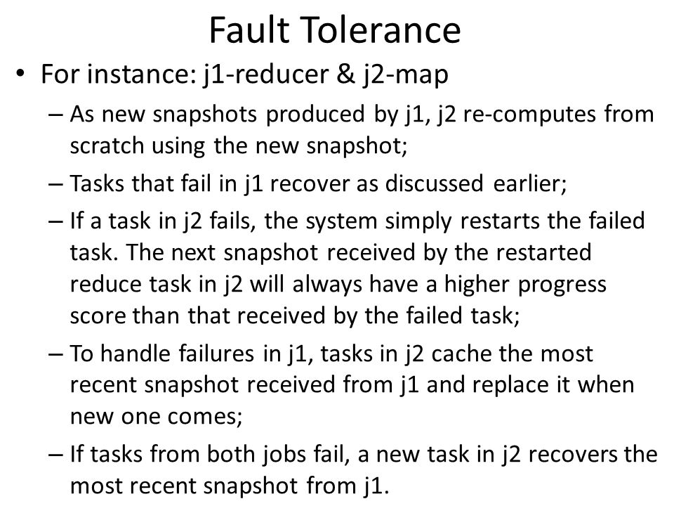 Fault Tolerance For instance: j1-reducer & j2-map – As new snapshots produced by j1, j2 re-computes from scratch using the new snapshot; – Tasks that fail in j1 recover as discussed earlier; – If a task in j2 fails, the system simply restarts the failed task.