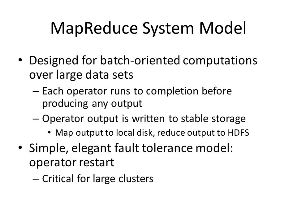 MapReduce System Model Designed for batch-oriented computations over large data sets – Each operator runs to completion before producing any output – Operator output is written to stable storage Map output to local disk, reduce output to HDFS Simple, elegant fault tolerance model: operator restart – Critical for large clusters