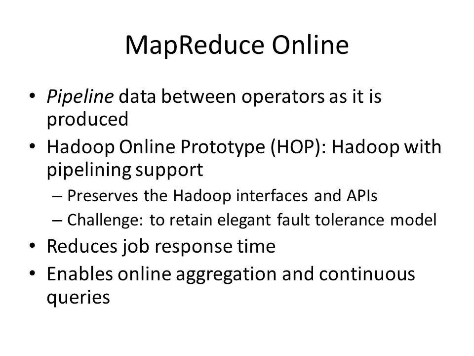 MapReduce Online Pipeline data between operators as it is produced Hadoop Online Prototype (HOP): Hadoop with pipelining support – Preserves the Hadoop interfaces and APIs – Challenge: to retain elegant fault tolerance model Reduces job response time Enables online aggregation and continuous queries