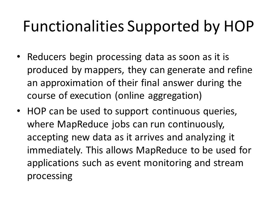 Functionalities Supported by HOP Reducers begin processing data as soon as it is produced by mappers, they can generate and refine an approximation of their final answer during the course of execution (online aggregation) HOP can be used to support continuous queries, where MapReduce jobs can run continuously, accepting new data as it arrives and analyzing it immediately.