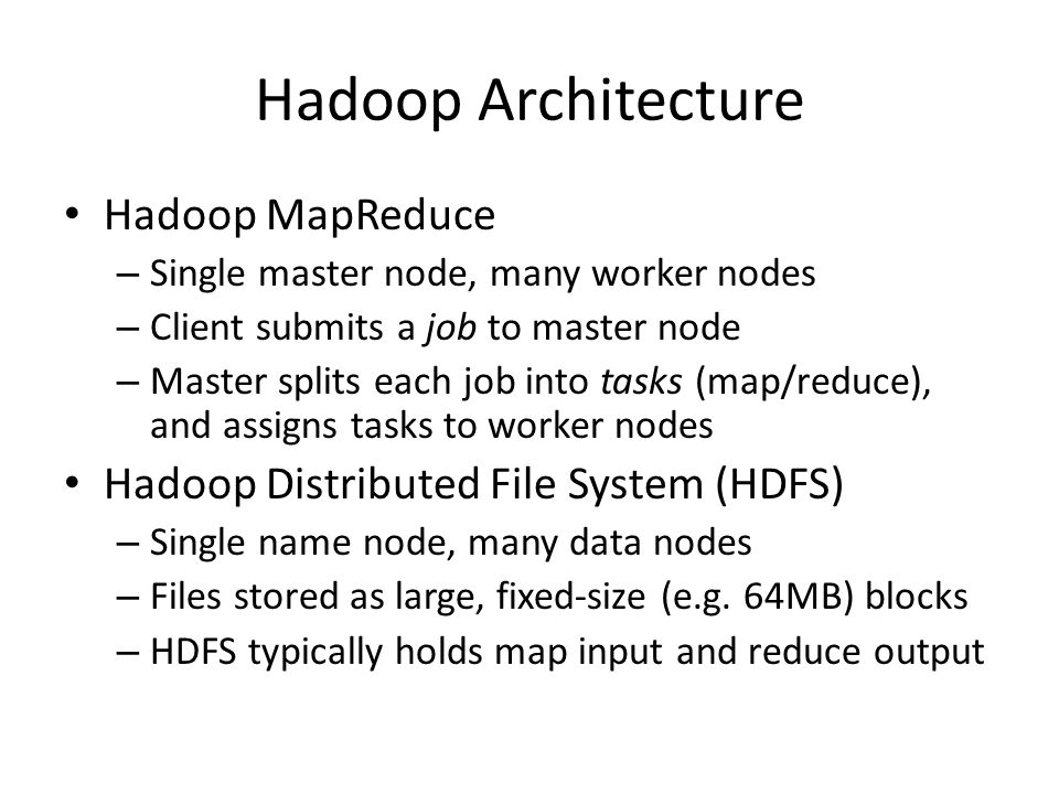 Hadoop Architecture Hadoop MapReduce – Single master node, many worker nodes – Client submits a job to master node – Master splits each job into tasks (map/reduce), and assigns tasks to worker nodes Hadoop Distributed File System (HDFS) – Single name node, many data nodes – Files stored as large, fixed-size (e.g.