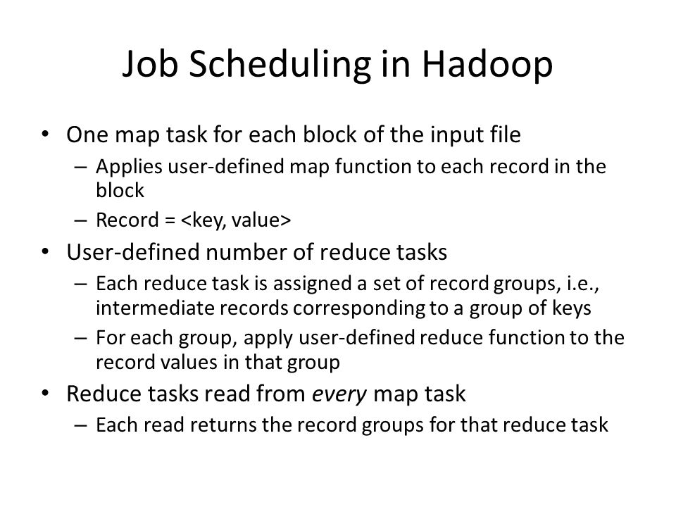 Job Scheduling in Hadoop One map task for each block of the input file – Applies user-defined map function to each record in the block – Record = User-defined number of reduce tasks – Each reduce task is assigned a set of record groups, i.e., intermediate records corresponding to a group of keys – For each group, apply user-defined reduce function to the record values in that group Reduce tasks read from every map task – Each read returns the record groups for that reduce task