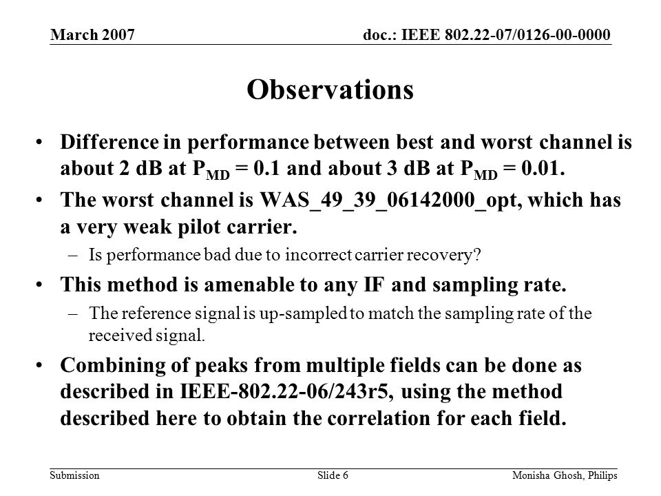 doc.: IEEE / Submission March 2007 Monisha Ghosh, PhilipsSlide 6 Observations Difference in performance between best and worst channel is about 2 dB at P MD = 0.1 and about 3 dB at P MD = 0.01.