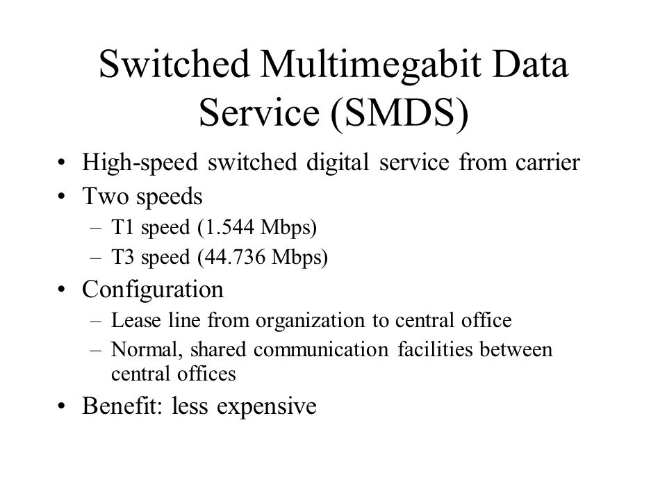 Switched Multimegabit Data Service (SMDS) High-speed switched digital service from carrier Two speeds –T1 speed (1.544 Mbps) –T3 speed ( Mbps) Configuration –Lease line from organization to central office –Normal, shared communication facilities between central offices Benefit: less expensive