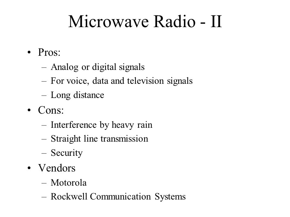 Microwave Radio - II Pros: –Analog or digital signals –For voice, data and television signals –Long distance Cons: –Interference by heavy rain –Straight line transmission –Security Vendors –Motorola –Rockwell Communication Systems