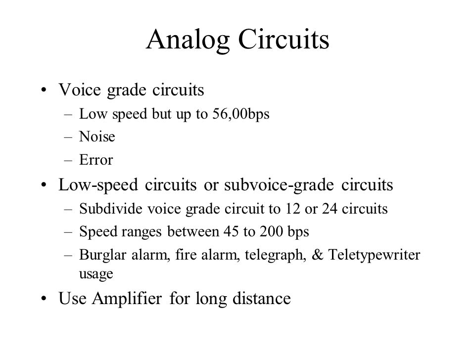 Analog Circuits Voice grade circuits –Low speed but up to 56,00bps –Noise –Error Low-speed circuits or subvoice-grade circuits –Subdivide voice grade circuit to 12 or 24 circuits –Speed ranges between 45 to 200 bps –Burglar alarm, fire alarm, telegraph, & Teletypewriter usage Use Amplifier for long distance